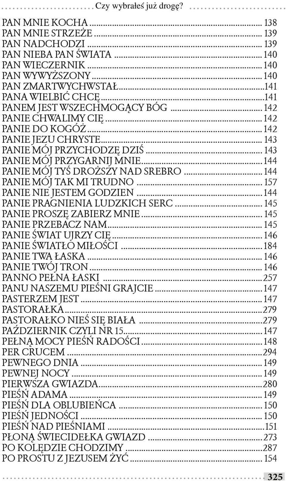 .. 144 PANIE MÓJ TYŚ DROŻSZY NAD SREBRO... 144 PANIE MÓJ TAK MI TRUDNO... 157 PANIE NIE JESTEM GODZIEN... 144 PANIE PRAGNIENIA LUDZKICH SERC... 145 PANIE PROSZĘ ZABIERZ MNIE... 145 PANIE PRZEBACZ NAM.