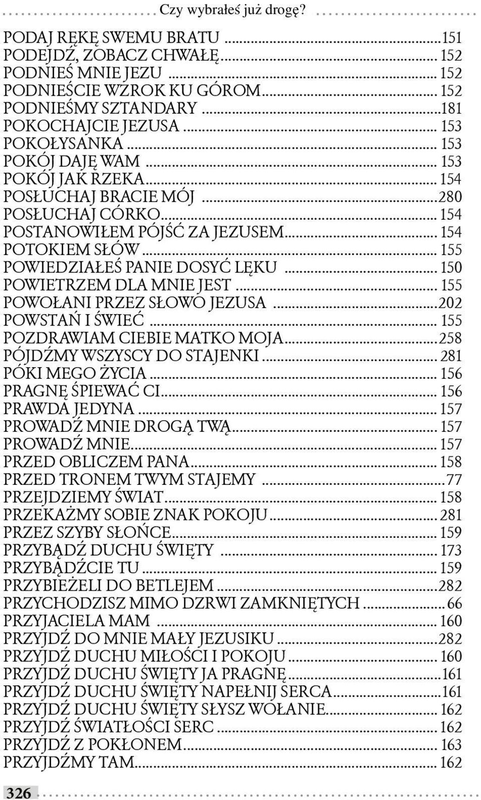 .. 155 POWIEDZIAŁEŚ PANIE DOSYĆ LĘKU... 150 POWIETRZEM DLA MNIE JEST... 155 POWOŁANI PRZEZ SŁOWO JEZUSA...202 POWSTAŃ I ŚWIEĆ... 155 POZDRAWIAM CIEBIE MATKO MOJA...258 PÓJDŹMY WSZYSCY DO STAJENKI.