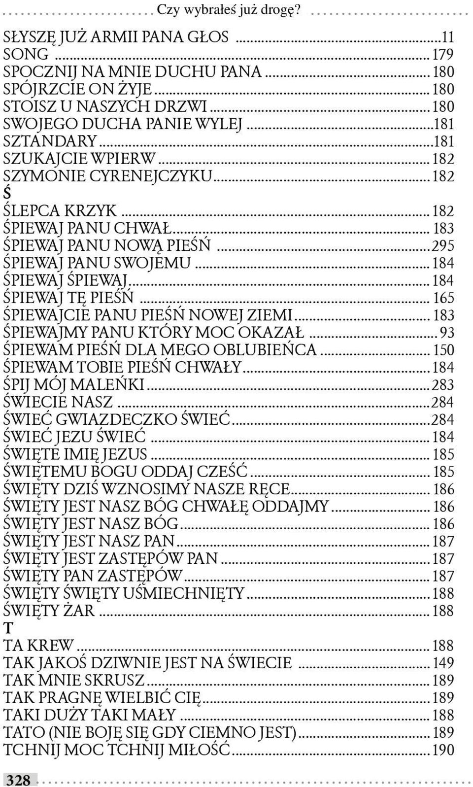 .. 184 ŚPIEWAJ TĘ PIEŚŃ... 165 ŚPIEWAJCIE PANU PIEŚŃ NOWEJ ZIEMI... 183 ŚPIEWAJMY PANU KTÓRY MOC OKAZAŁ... 93 ŚPIEWAM PIEŚŃ DLA MEGO OBLUBIEŃCA... 150 ŚPIEWAM TOBIE PIEŚŃ CHWAŁY... 184 ŚPIJ MÓJ MALEŃKI.