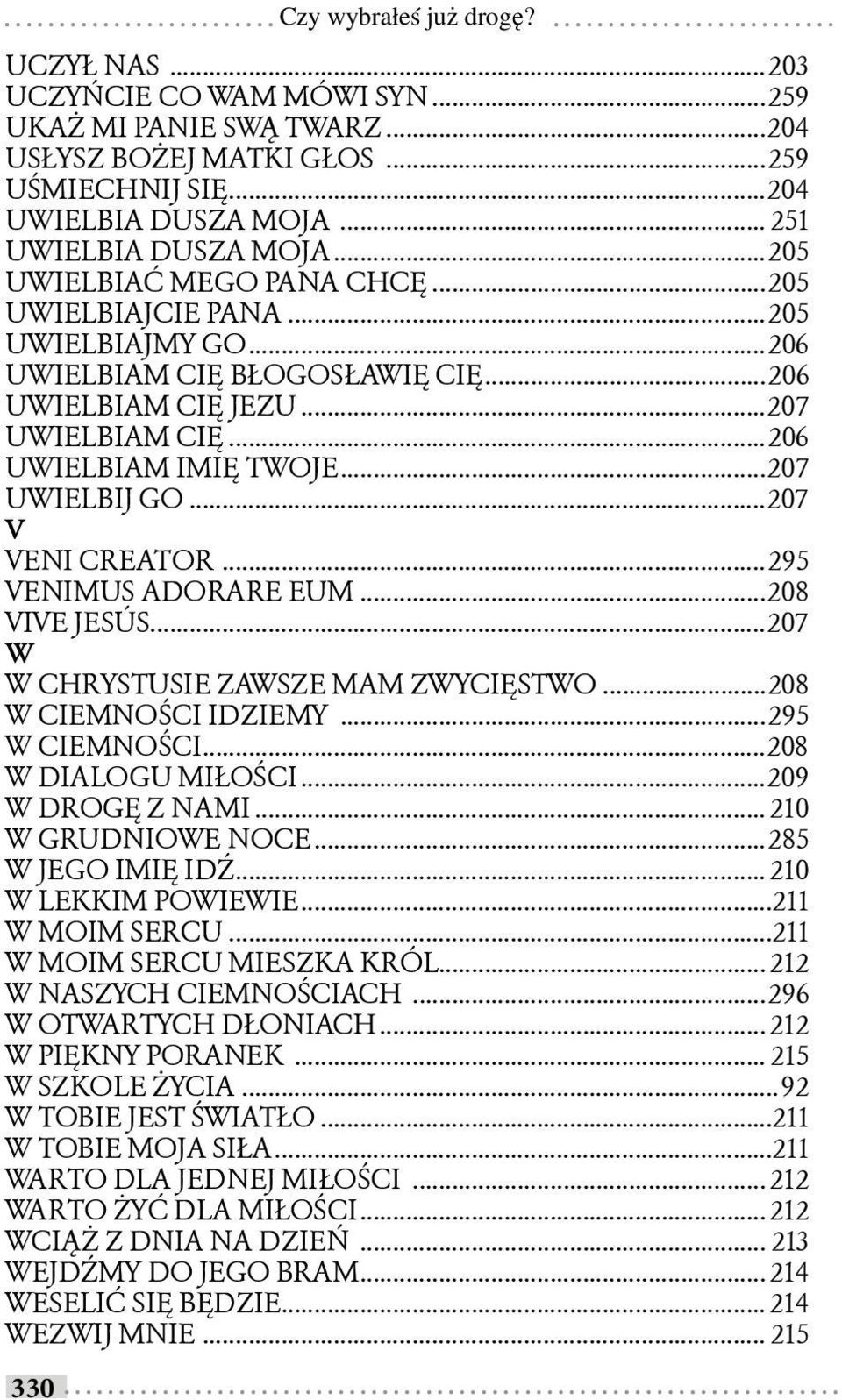 ..206 UWIELBIAM IMIĘ TWOJE...207 UWIELBIJ GO...207 V VENI CREATOR...295 VENIMUS ADORARE EUM...208 VIVE JESÚS...207 W W CHRYSTUSIE ZAWSZE MAM ZWYCIĘSTWO...208 W CIEMNOŚCI IDZIEMY...295 W CIEMNOŚCI.