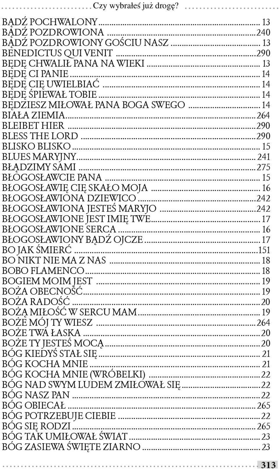 ..275 BŁOGOSŁAWCIE PANA... 15 BŁOGOSŁAWIĘ CIĘ SKAŁO MOJA... 16 BŁOGOSŁAWIONA DZIEWICO...242 BŁOGOSŁAWIONA JESTEŚ MARYJO...242 BŁOGOSŁAWIONE JEST IMIĘ TWE... 17 BŁOGOSŁAWIONE SERCA.