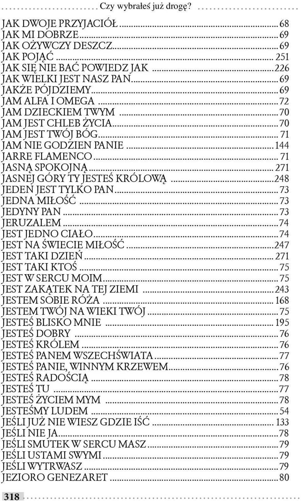 .. 271 JASNEJ GÓRY TY JESTEŚ KRÓLOWĄ...248 JEDEN JEST TYLKO PAN... 73 JEDNA MIŁOŚĆ... 73 JEDYNY PAN... 73 JERUZALEM...74 JEST JEDNO CIAŁO...74 JEST NA ŚWIECIE MIŁOŚĆ...247 JEST TAKI DZIEŃ.