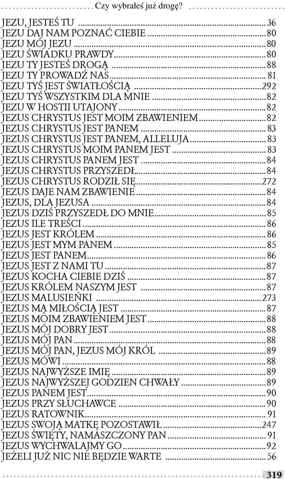 .. 83 JEZUS CHRYSTUS MOIM PANEM JEST... 83 JEZUS CHRYSTUS PANEM JEST...84 JEZUS CHRYSTUS PRZYSZEDŁ...84 JEZUS CHRYSTUS RODZIŁ SIĘ...272 JEZUS DAJE NAM ZBAWIENIE...84 JEZUS, DLA JEZUSA.