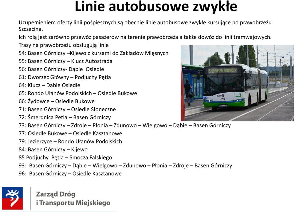 Trasy na prawobrzeżu obsługują linie 54: Basen Górniczy Kijewo z kursami do Zakładów Mięsnych 55: Basen Górniczy Klucz Autostrada 56: Basen Górniczy- Dąbie Osiedle 61: Dworzec Główny Podjuchy Pętla