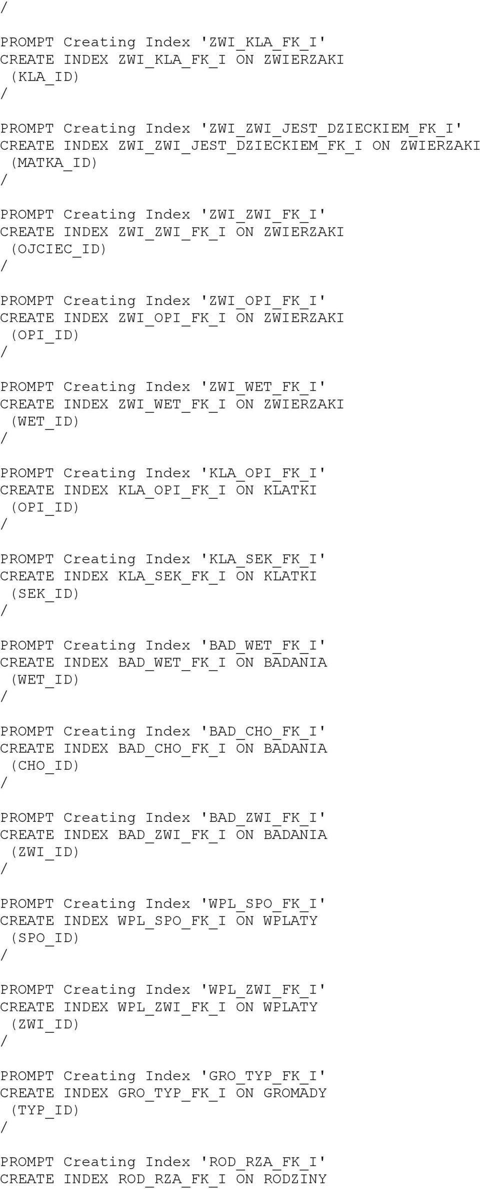 'ZWI_WET_FK_I' CREATE INDEX ZWI_WET_FK_I ON ZWIERZAKI (WET_ID PROMPT Creating Index 'KLA_OPI_FK_I' CREATE INDEX KLA_OPI_FK_I ON KLATKI (OPI_ID PROMPT Creating Index 'KLA_SEK_FK_I' CREATE INDEX