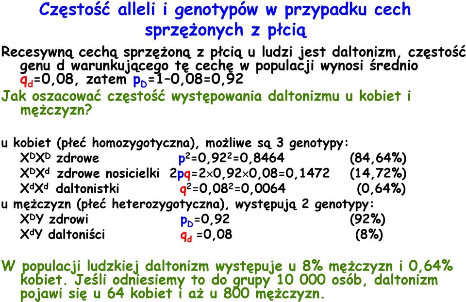 u kobiet (płeć homozygotyczna), możliwe są 3 genotypy: X D X D zdrowe p 2 =0,92 2 =0,8464 (84,64%) X D X d zdrowe nosicielki 2pq=2 0,92 0,08=0,1472 (14,72%) X d X d daltonistki q 2 =0,08 2