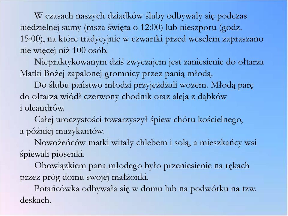 Niepraktykowanym dziś zwyczajem jest zaniesienie do ołtarza Matki Bożej zapalonej gromnicy przez panią młodą. Do ślubu państwo młodzi przyjeżdżali wozem.