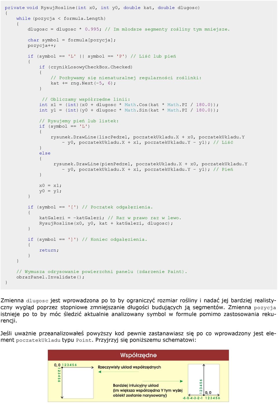next(-5, 6); // Obliczamy współrzędne linii: int x1 = (int)(x0 + dlugosc * Math.Cos(kat * Math.PI / 180.0)); int y1 = (int)(y0 + dlugosc * Math.Sin(kat * Math.PI / 180.0)); // Rysujemy pień lub listek: if (symbol == 'L') rysunek.