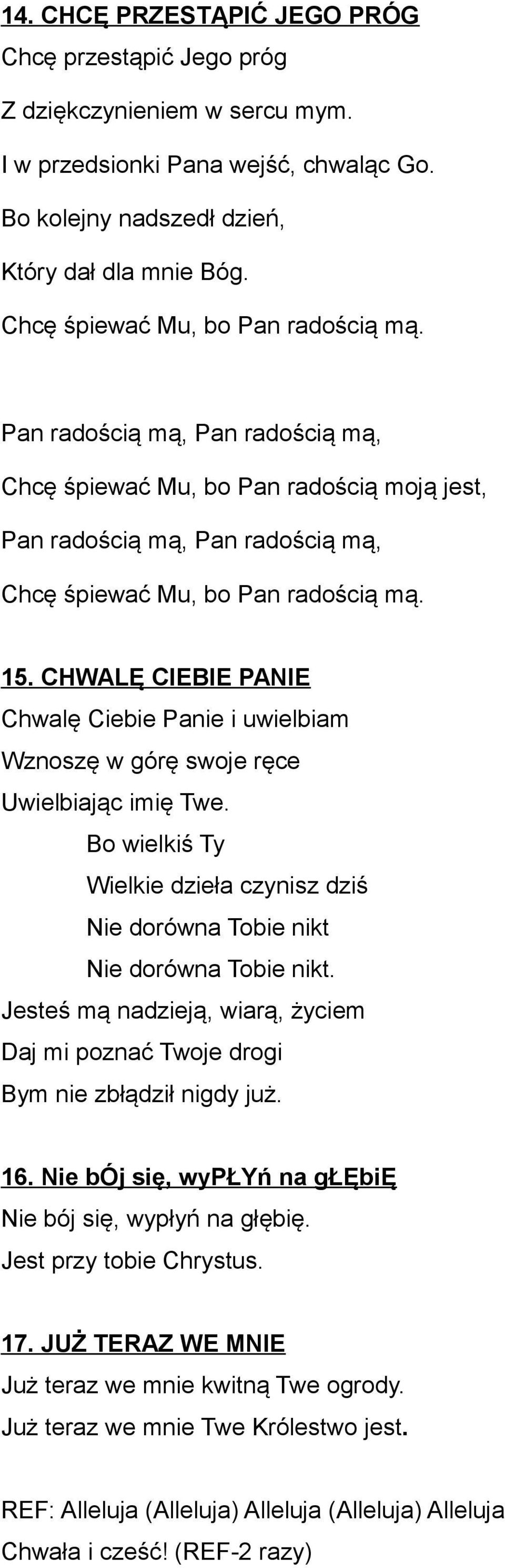 CHWALĘ CIEBIE PANIE Chwalę Ciebie Panie i uwielbiam Wznoszę w górę swoje ręce Uwielbiając imię Twe. Bo wielkiś Ty Wielkie dzieła czynisz dziś Nie dorówna Tobie nikt Nie dorówna Tobie nikt.