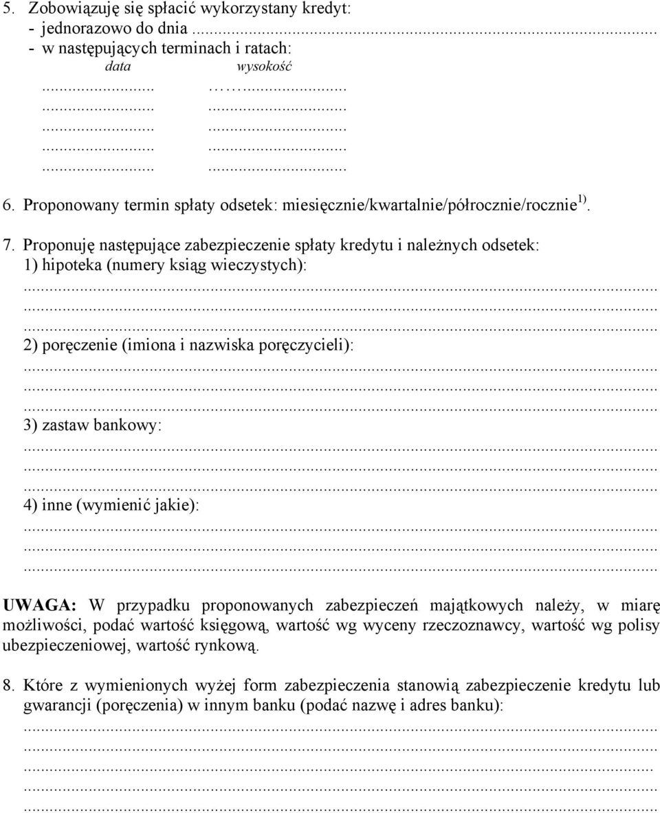 Proponuję następujące zabezpieczenie spłaty kredytu i należnych odsetek: 1) hipoteka (numery ksiąg wieczystych): 2) poręczenie (imiona i nazwiska poręczycieli): 3) zastaw bankowy: 4) inne (wymienić