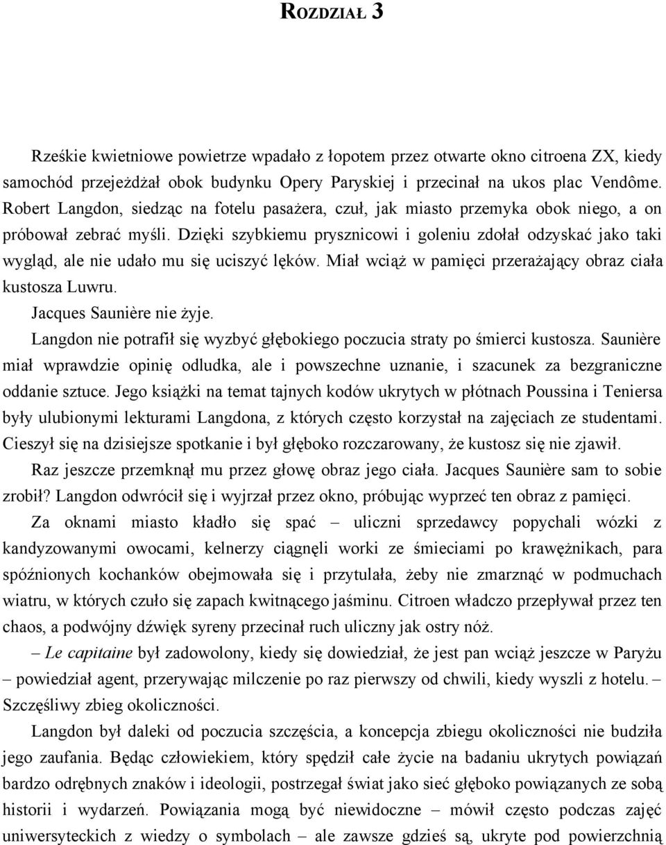 Dzięki szybkiemu prysznicowi i goleniu zdołał odzyskać jako taki wygląd, ale nie udało mu się uciszyć lęków. Miał wciąż w pamięci przerażający obraz ciała kustosza Luwru. Jacques Saunière nie żyje.