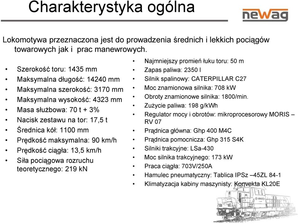 maksymalna: 90 km/h Prędkość ciągła: 13,5 km/h Siła pociągowa rozruchu teoretycznego: 219 kn Najmniejszy promień łuku toru: 50 m Zapas paliwa: 2350 l Silnik spalinowy: CATERPILLAR C27 Moc znamionowa