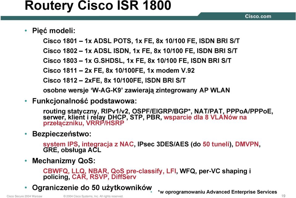 92 Cisco 1812 2xFE, 8x 10/100FE, ISDN BRI S/T osobne wersje W-AG-K9 zawierają zintegrowany AP WLAN Funkcjonalność podstawowa: routing statyczny, RIPv1/v2, OSPF/EIGRP/BGP*, NAT/PAT, PPPoA/PPPoE,