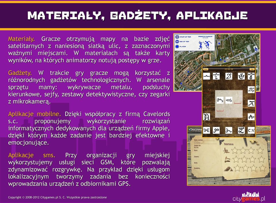 W arsenale sprzętu mamy: wykrywacze metalu, podsłuchy kierunkowe, sejfy, zestawy detektywistyczne, czy zegarki z mikrokamerą. Aplikacje mobilne. Dzięki współpracy z firmą Cavelords s.c. proponujemy wykorzystanie rozwiązań informatycznych dedykowanych dla urządzeń firmy Apple, dzięki którym każde zadanie jest bardziej efektowne i emocjonujące.