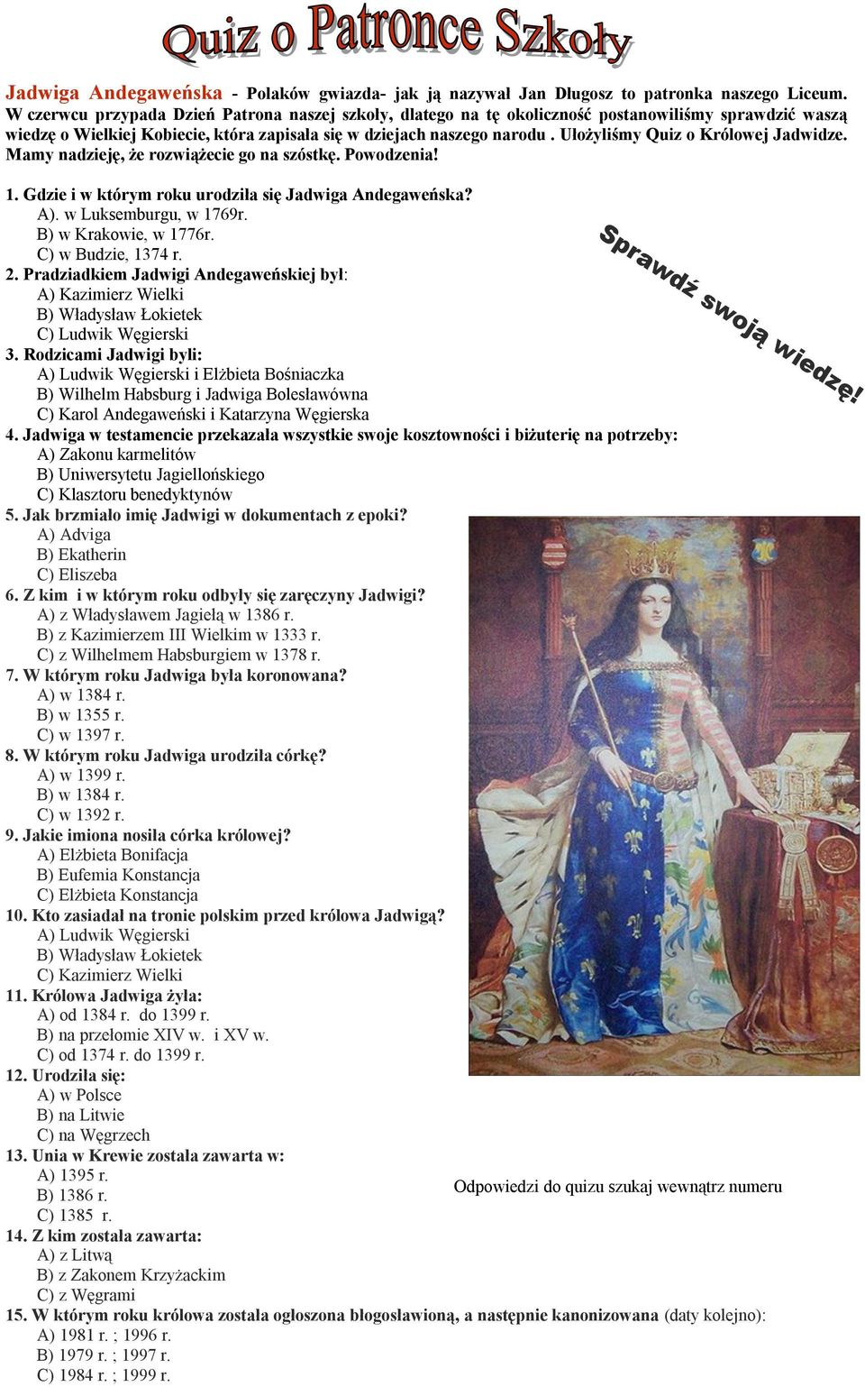 Ułożyliśmy Quiz o Królowej Jadwidze. Mamy nadzieję, że rozwiążecie go na szóstkę. Powodzenia! 1. Gdzie i w którym roku urodziła się Jadwiga Andegaweńska? A). w Luksemburgu, w 1769r.
