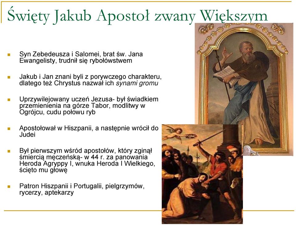 Uprzywilejowany uczeń Jezusa- był świadkiem przemienienia na górze Tabor, modlitwy w Ogrójcu, cudu połowu ryb Apostołował w Hiszpanii, a