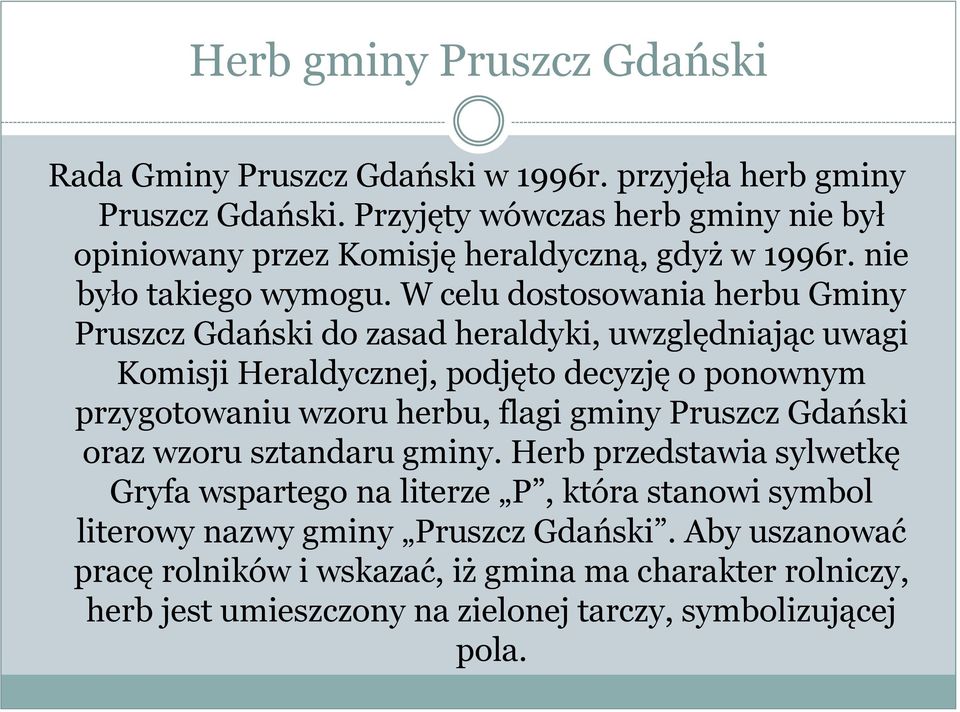 W celu dostosowania herbu Gminy Pruszcz Gdański do zasad heraldyki, uwzględniając uwagi Komisji Heraldycznej, podjęto decyzję o ponownym przygotowaniu wzoru herbu, flagi