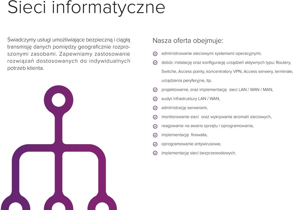 Nasza oferta obejmuje: administrowanie sieciowymi systemami operacyjnymi, dobór, instalację oraz konfigurację urządzeń aktywnych typu: Routery, Switche, Access pointy, koncentratory VPN,