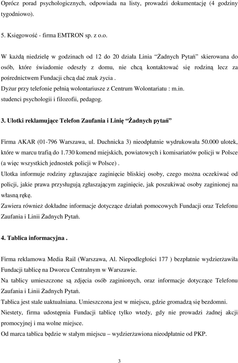 ogicznych, odpowiada na listy, prowadzi dokumentacj (4 godziny tygodniowo). 5. Ksigowo - firma EMTRON sp. z o.o. W kad niedziel w godzinach od 12 do 20 działa Linia adnych Pyta skierowana do osób, które wiadomie odeszły z domu, nie chc kontaktowa si rodzin lecz za porednictwem Fundacji chc da znak ycia.