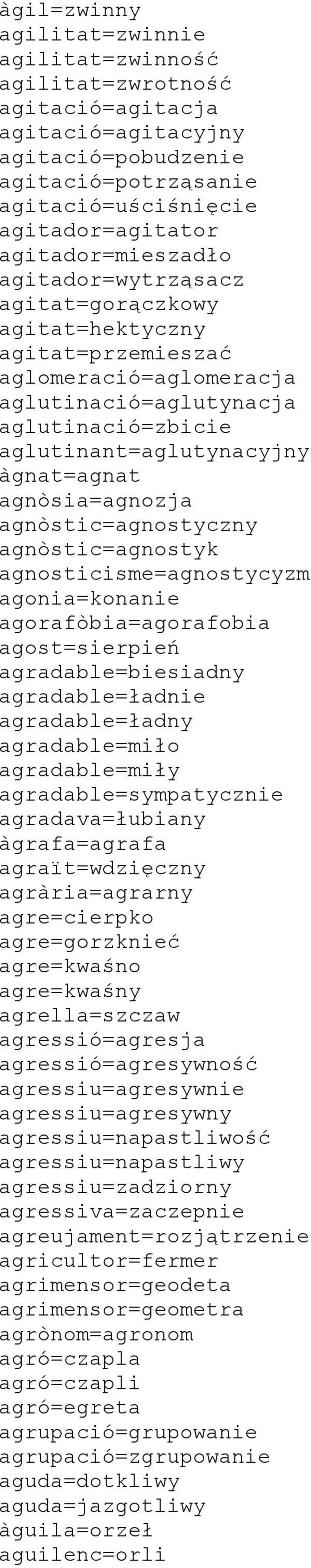 agnòsia=agnozja agnòstic=agnostyczny agnòstic=agnostyk agnosticisme=agnostycyzm agonia=konanie agorafòbia=agorafobia agost=sierpień agradable=biesiadny agradable=ładnie agradable=ładny agradable=miło