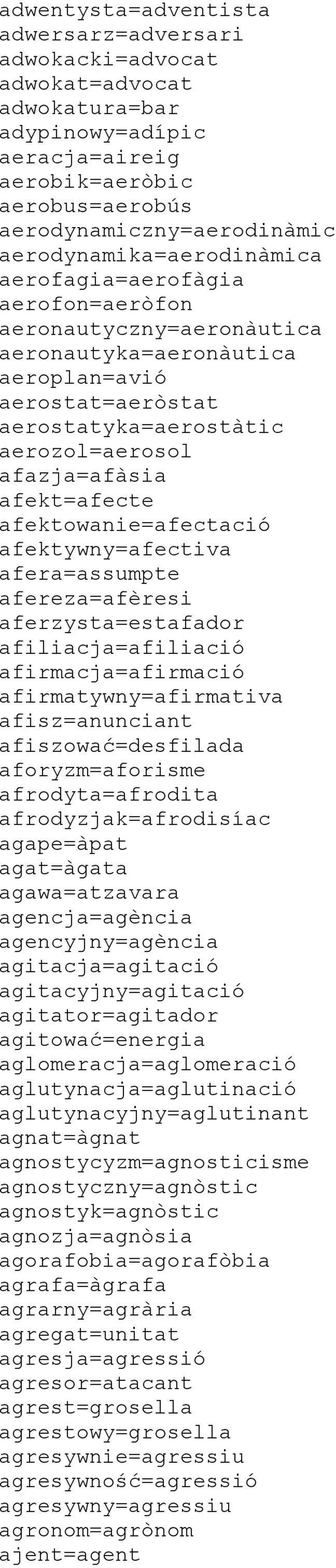 afekt=afecte afektowanie=afectació afektywny=afectiva afera=assumpte afereza=afèresi aferzysta=estafador afiliacja=afiliació afirmacja=afirmació afirmatywny=afirmativa afisz=anunciant