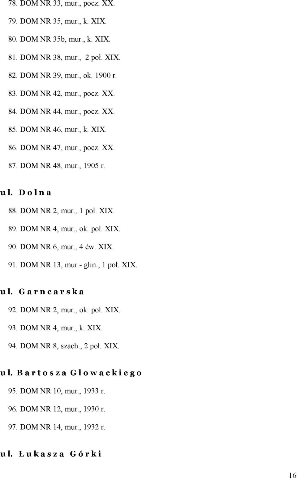 poł. XIX. 90. DOM NR 6, mur., 4 ćw. XIX. 91. DOM NR 13, mur.- glin., 1 poł. XIX. u l. G a r n c a r s k a 92. DOM NR 2, mur., ok. poł. XIX. 93. DOM NR 4, mur., k. XIX. 94.