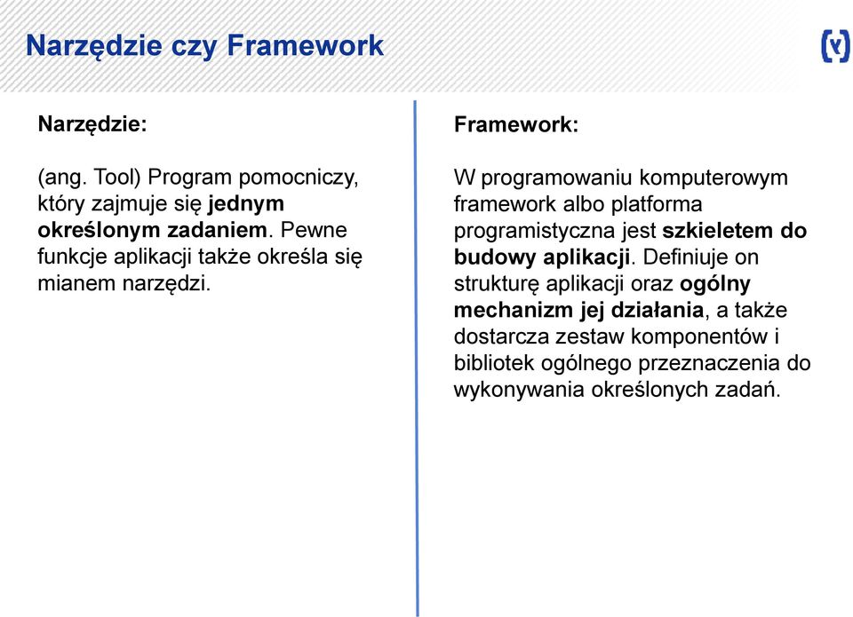 Framework: W programowaniu komputerowym framework albo platforma programistyczna jest szkieletem do budowy aplikacji.