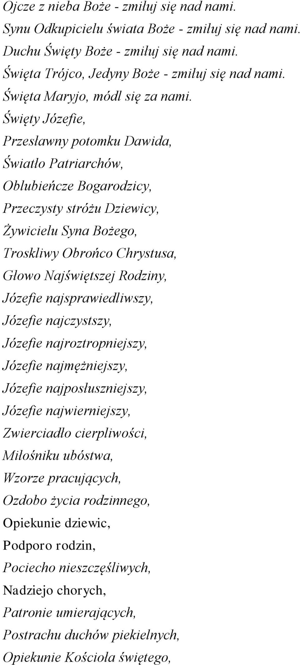 Święty Józefie, Przesławny potomku Dawida, Światło Patriarchów, Oblubieńcze Bogarodzicy, Przeczysty stróżu Dziewicy, Żywicielu Syna Bożego, Troskliwy Obrońco Chrystusa, Głowo Najświętszej Rodziny,