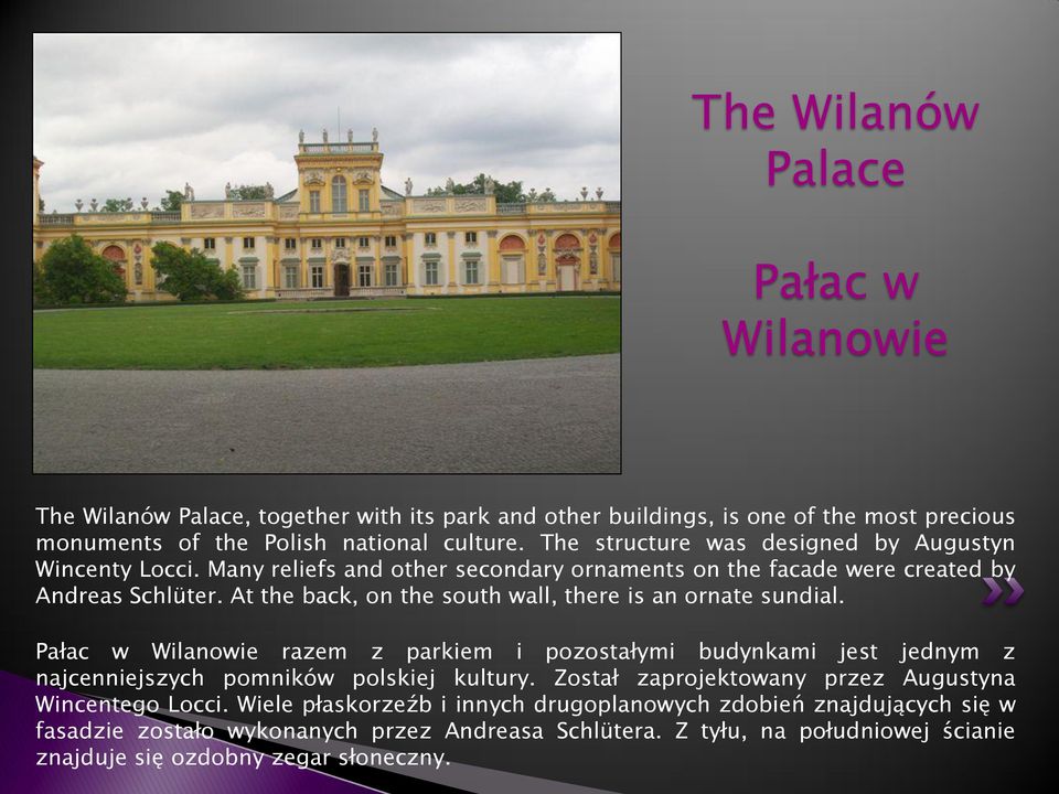 At the back, on the south wall, there is an ornate sundial. Pałac w Wilanowie razem z parkiem i pozostałymi budynkami jest jednym z najcenniejszych pomników polskiej kultury.