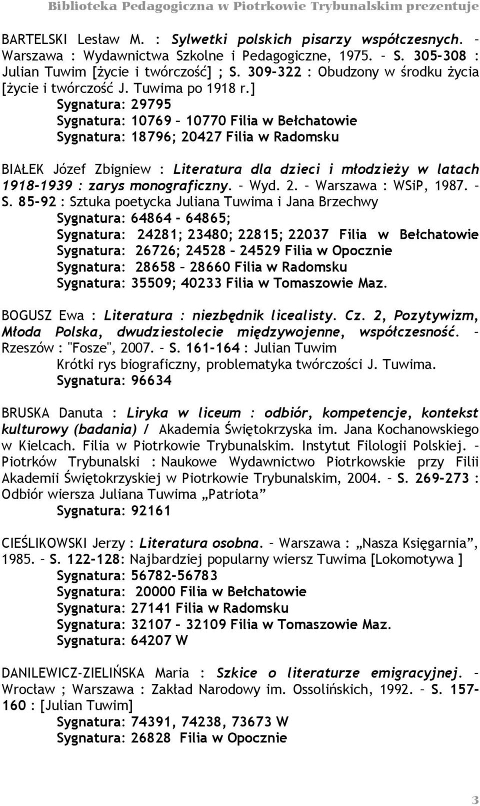 ] Sygnatura: 29795 Sygnatura: 10769 10770 Filia w Bełchatowie Sygnatura: 18796; 20427 Filia w Radomsku BIAŁEK Józef Zbigniew : Literatura dla dzieci i młodzieży w latach 1918-1939 : zarys