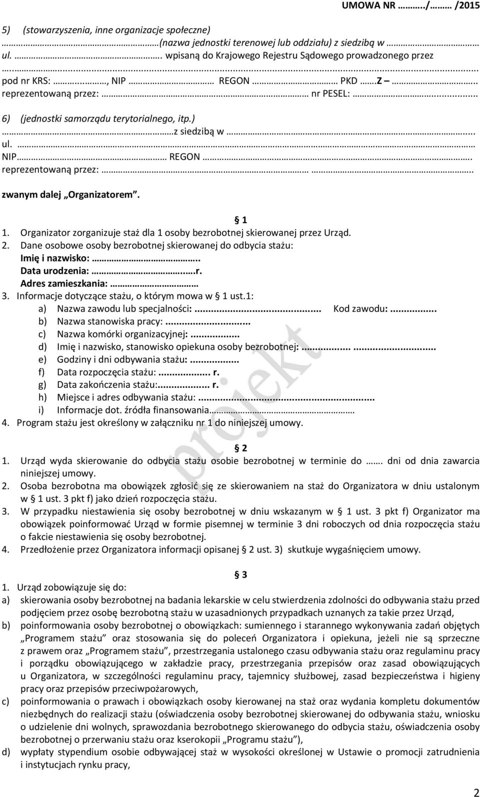 Organizator zorganizuje staż dla 1 osoby bezrobotnej skierowanej przez Urząd. 2. Dane osobowe osoby bezrobotnej skierowanej do odbycia stażu: Imię i nazwisko:.. Data urodzenia:...r. Adres zamieszkania: 3.