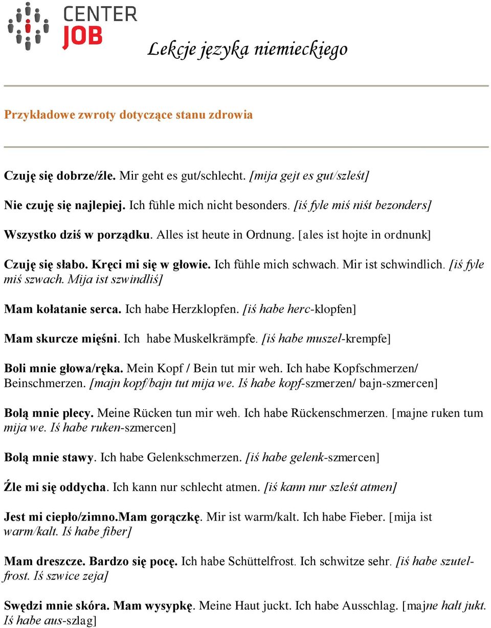 [iś fyle miś szwach. Mija ist szwindliś] Mam kołatanie serca. Ich habe Herzklopfen. [iś habe herc-klopfen] Mam skurcze mięśni. Ich habe Muskelkrämpfe. [iś habe muszel-krempfe] Boli mnie głowa/ręka.