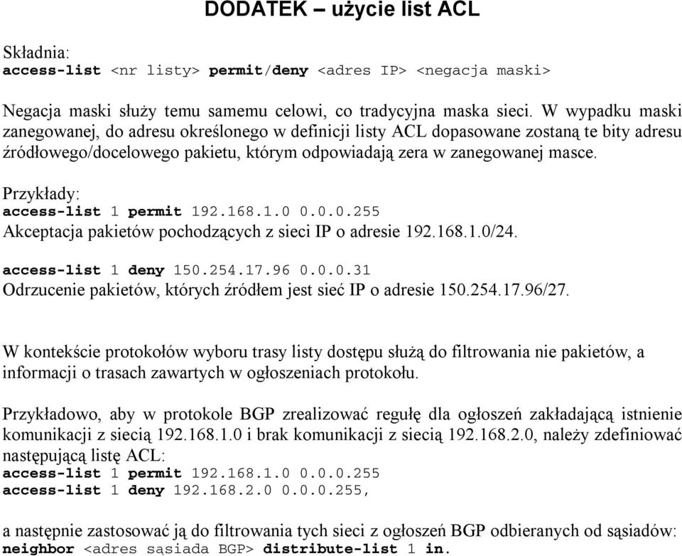 Przykłady: access-list 1 permit 192.168.1.0 0.0.0.255 Akceptacja pakietów pochodzących z sieci IP o adresie 192.168.1.0/24. access-list 1 deny 150.254.17.96 0.0.0.31 Odrzucenie pakietów, których źródłem jest sieć IP o adresie 150.