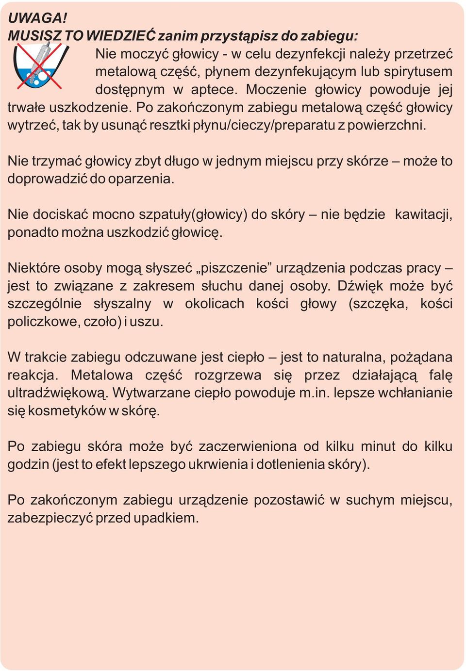 Nie trzymaæ g³owicy zbyt d³ugo w jednym miejscu przy skórze mo e to doprowadziæ do oparzenia. Nie dociskaæ mocno szpatu³y(g³owicy) do skóry nie bêdzie kawitacji, ponadto mo na uszkodziæ g³owicê.