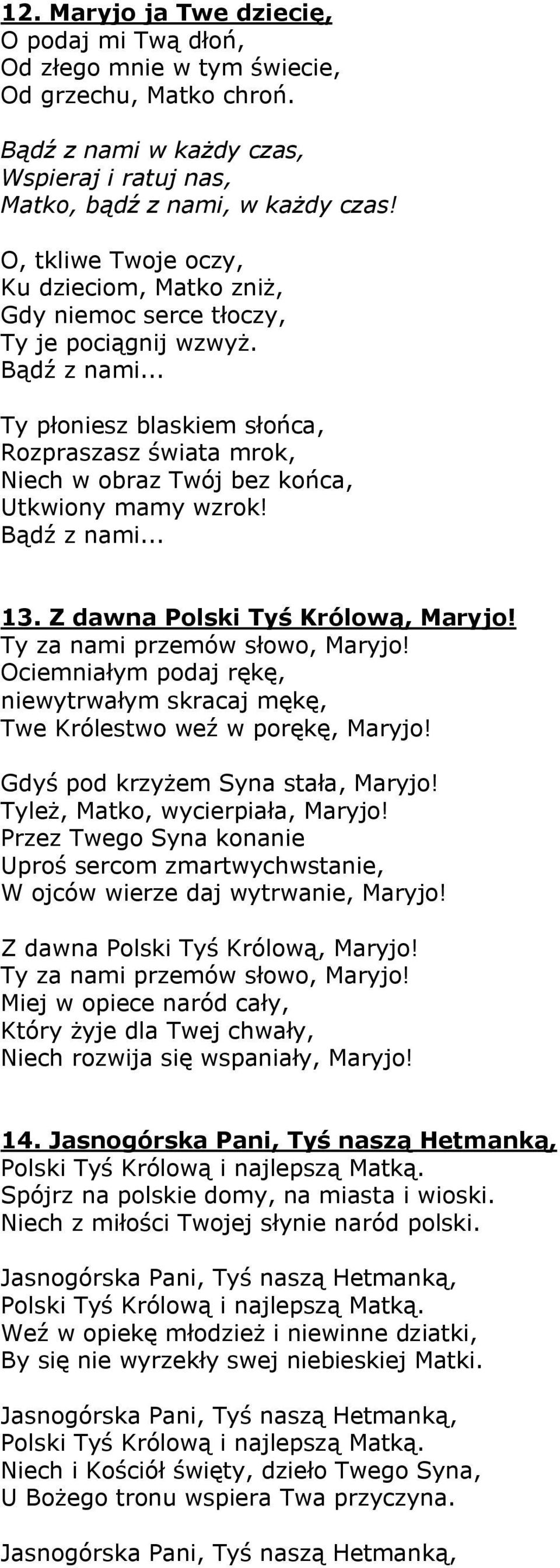 .. Ty płoniesz blaskiem słońca, Rozpraszasz świata mrok, Niech w obraz Twój bez końca, Utkwiony mamy wzrok! Bądź z nami... 13. Z dawna Polski Tyś Królową, Maryjo! Ty za nami przemów słowo, Maryjo!