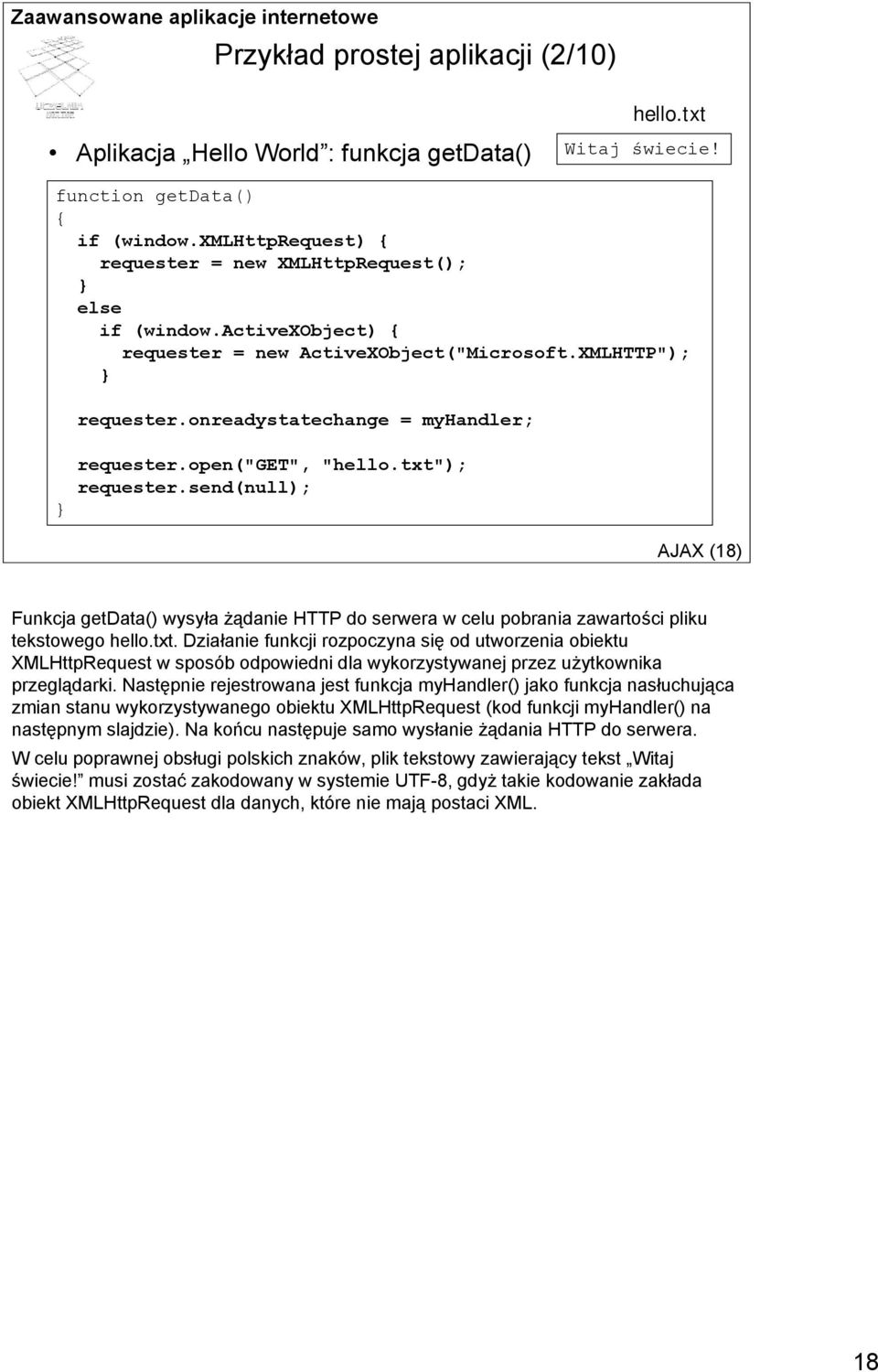 open("get", "hello.txt"); requester.send(null); AJAX (18) Funkcja getdata() wysyła żądanie HTTP do serwera w celu pobrania zawartości pliku tekstowego hello.txt. Działanie funkcji rozpoczyna się od utworzenia obiektu XMLHttpRequest w sposób odpowiedni dla wykorzystywanej przez użytkownika przeglądarki.