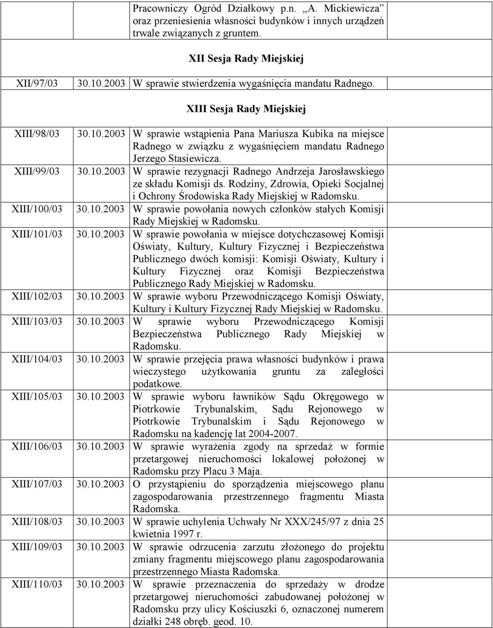 /03 XIII/101/03 XIII/102/03 XIII Sesja Rady Miejskiej 30.10.2003 W sprawie wstąpienia Pana Mariusza Kubika na miejsce Radnego w związku z wygaśnięciem mandatu Radnego Jerzego Stasiewicza. 30.10.2003 W sprawie rezygnacji Radnego Andrzeja Jarosławskiego ze składu Komisji ds.