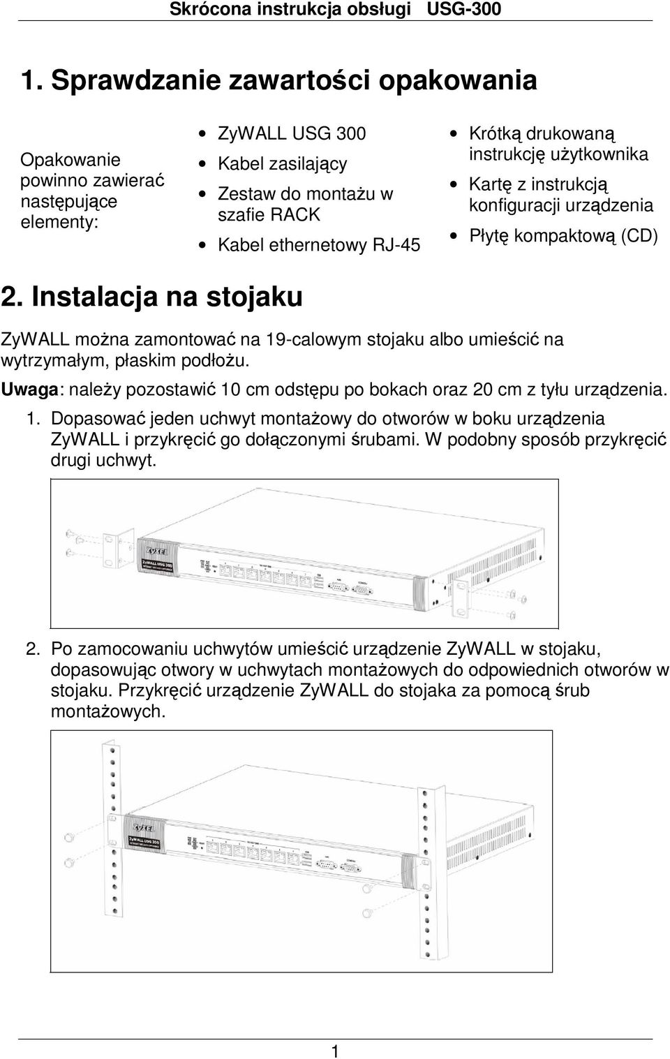 Instalacja na stojaku ZyWALL można zamontować na 19-calowym stojaku albo umieścić na wytrzymałym, płaskim podłożu. Uwaga: należy pozostawić 10 cm odstępu po bokach oraz 20 cm z tyłu urządzenia. 1. Dopasować jeden uchwyt montażowy do otworów w boku urządzenia ZyWALL i przykręcić go dołączonymi śrubami.