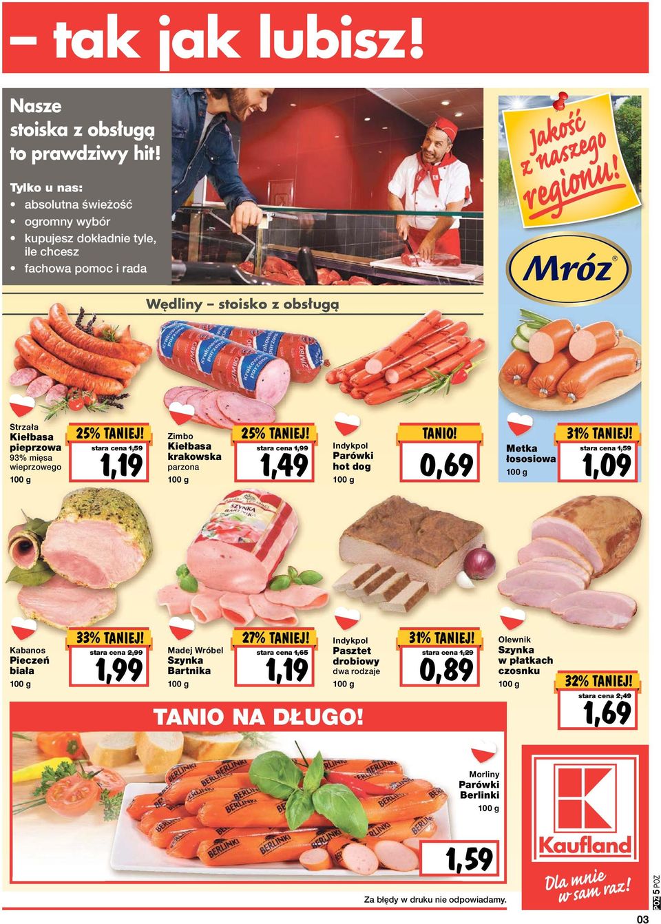 stara cena 1,59 1,19 Zimbo Kiełbasa krakowska parzona 25% TANIEJ! stara cena 1,99 1,49 Indykpol Parówki hot dog TANIO! 0,69 Metka łososiowa 31% TANIO! TANIEJ! stara cena 1,59 1,09 Kabanos Pieczeń biała stara cena 2,99 1,99 Madej Wróbel Szynka Bartnika 27% TANIEJ!