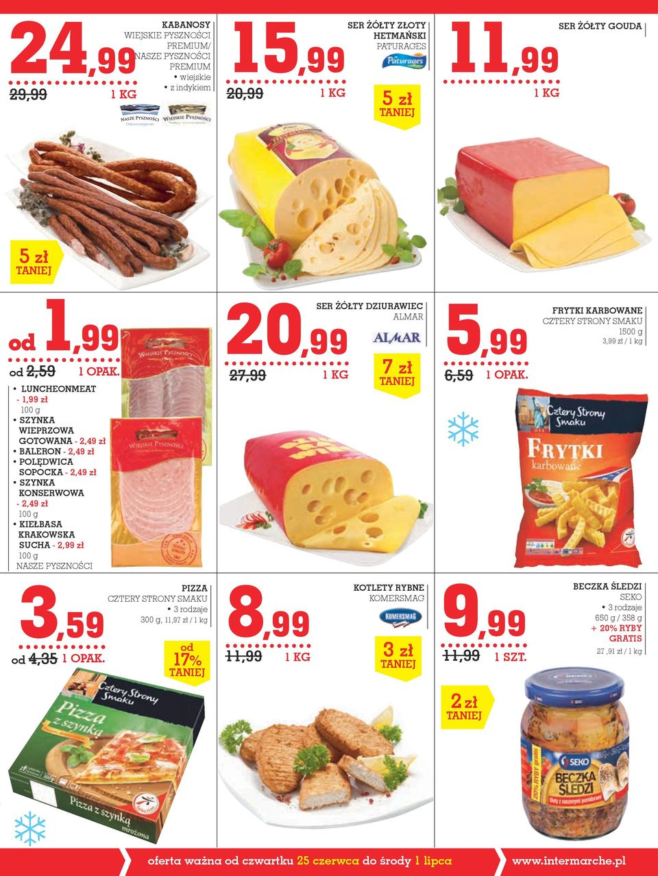 100 g NASZE PYSZNOŚCI 27,99 SER ŻÓŁTY DZIURAWIEC almar 1 KG 7 zł 5,99 6,59 FRYTKi karbowane CZTERY STRONY SMAKU 1500 g 3,99 zł / 1 kg 3,59 od 4,35 PIZZA CZTERY STRONY SMAKU 300 g, 11,97 zł / 1 kg