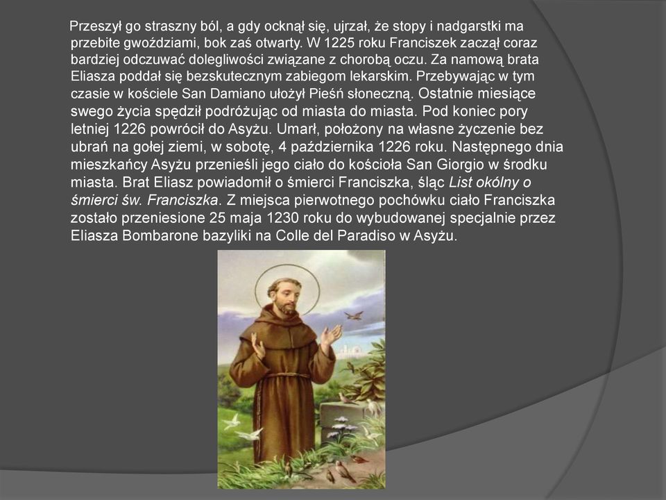 Przebywając w tym czasie w kościele San Damiano ułożył Pieśń słoneczną. Ostatnie miesiące swego życia spędził podróżując od miasta do miasta. Pod koniec pory letniej 1226 powrócił do Asyżu.