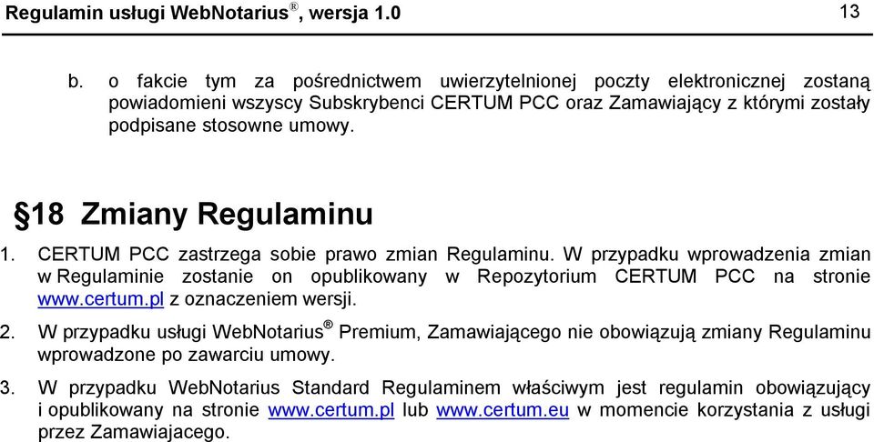 18 Zmiany Regulaminu 1. CERTUM PCC zastrzega sobie prawo zmian Regulaminu. W przypadku wprowadzenia zmian w Regulaminie zostanie on opublikowany w Repozytorium CERTUM PCC na stronie www.