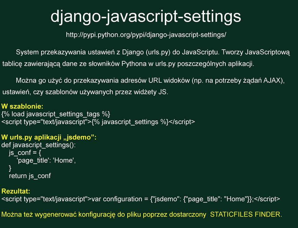 na potrzeby żądań AJAX), ustawień, czy szablonów używanych przez widżety JS. W szablonie: {% load javascript_settings_tags %} <script type="text/javascript">{% javascript_settings %}</script> W urls.