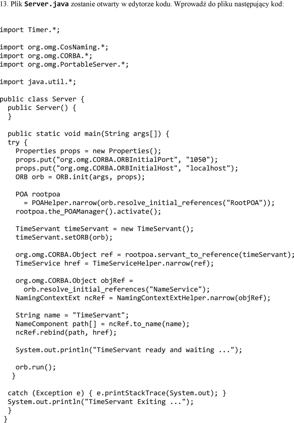 orbinitialport", "1050"); props.put("org.omg.corba.orbinitialhost", "localhost"); ORB orb = ORB.init(args, props); POA rootpoa = POAHelper.narrow(orb.resolve_initial_references("RootPOA")); rootpoa.