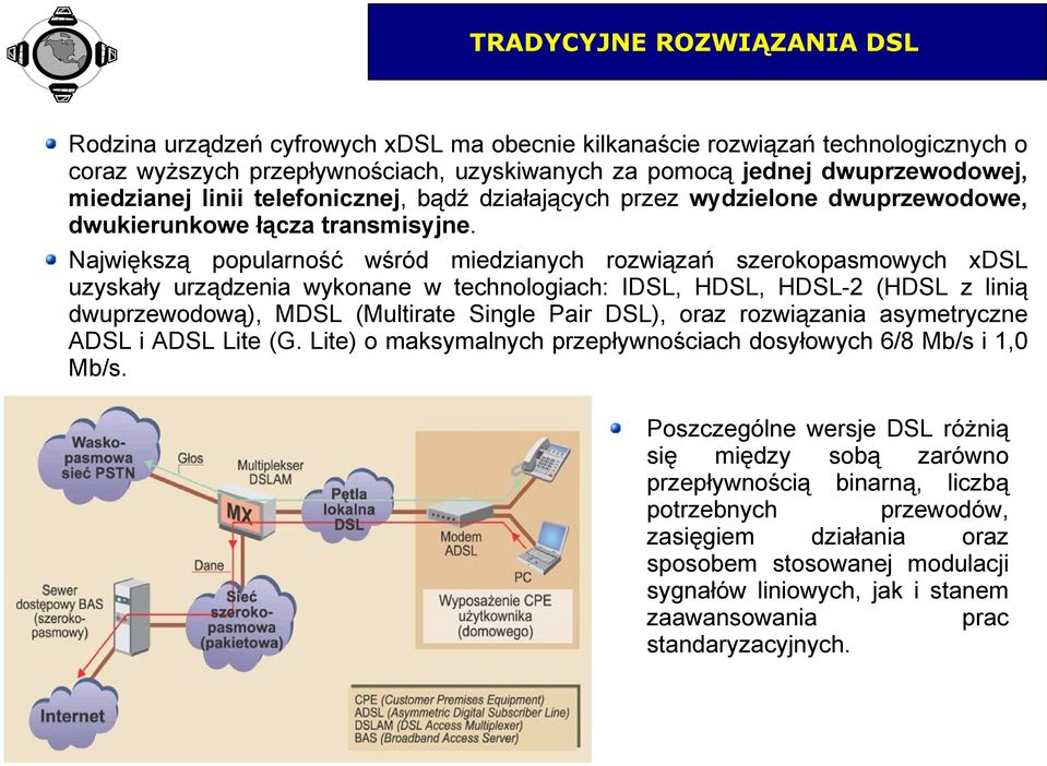 Największą popularność wśród miedzianych rozwiązań szerokopasmowych xdsl uzyskały urządzenia wykonane w technologiach: IDSL, HDSL, HDSL-2 (HDSL z linią dwuprzewodową), MDSL (Multirate Single Pair