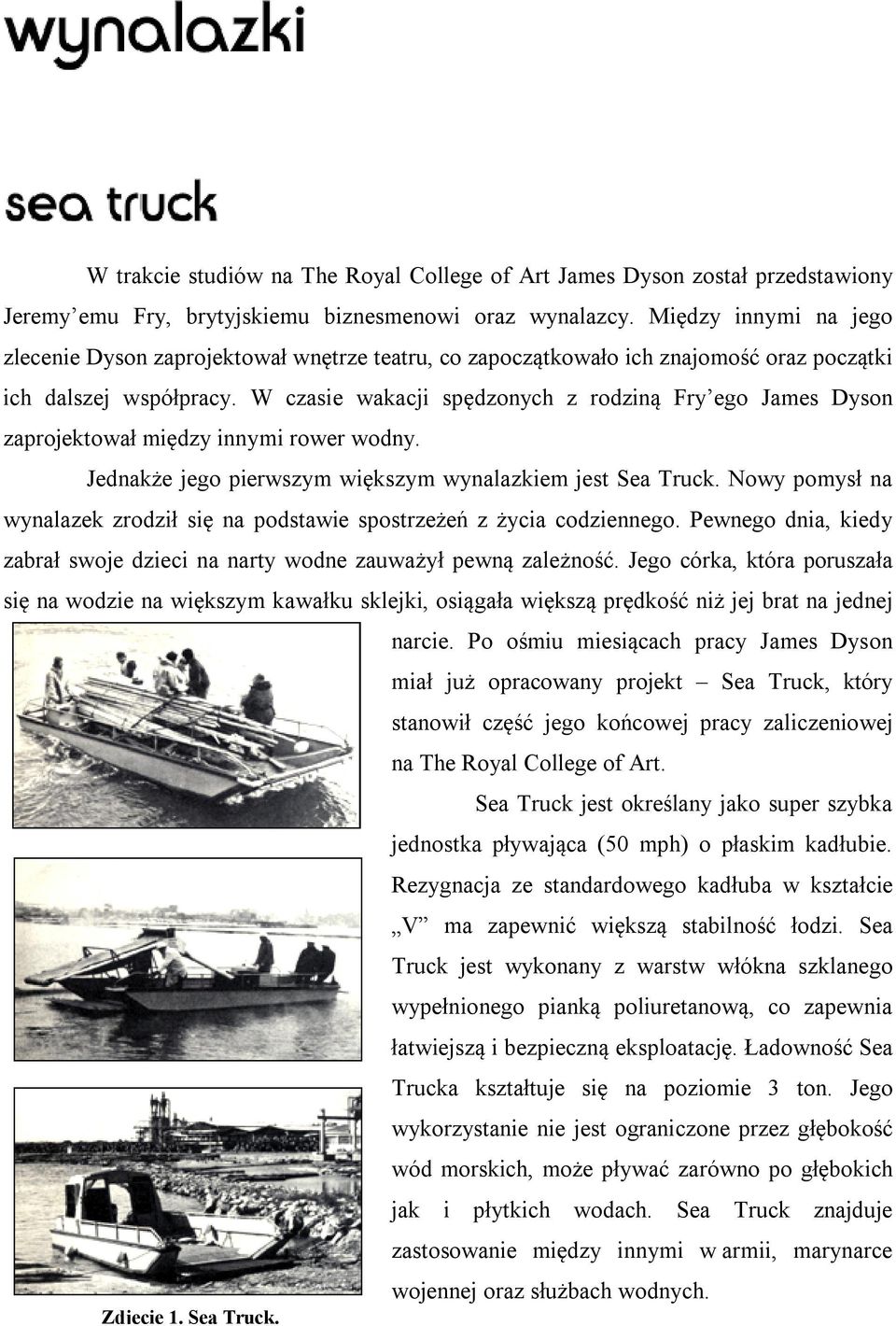 W czasie wakacji spędzonych z rodziną Fry ego James Dyson zaprojektował między innymi rower wodny. Jednakże jego pierwszym większym wynalazkiem jest Sea Truck.