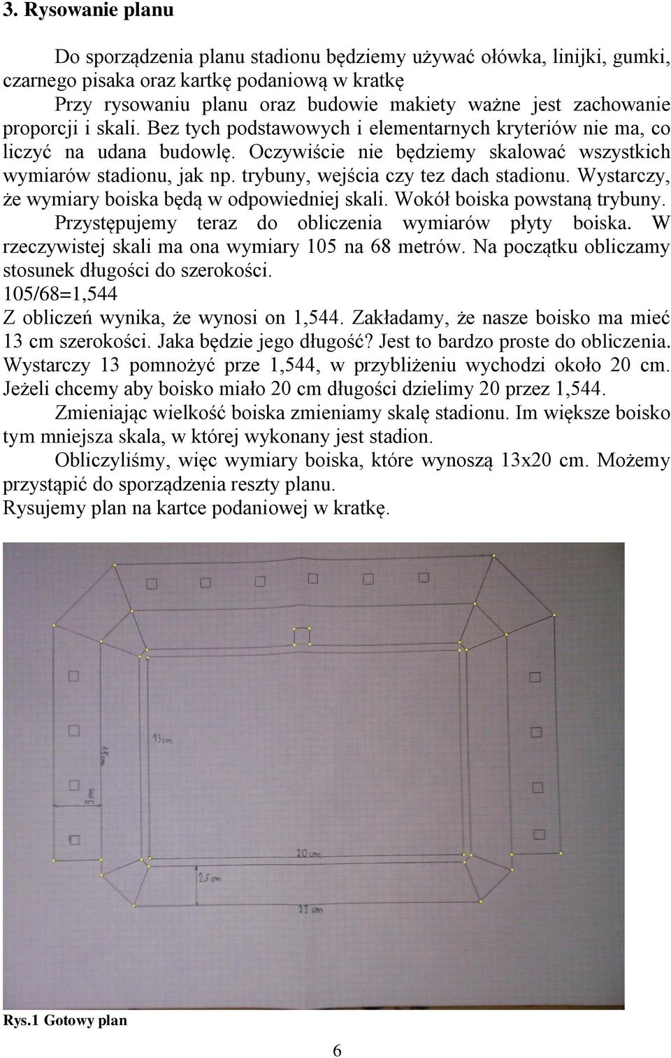 trybuny, wejścia czy tez dach stadionu. Wystarczy, że wymiary boiska będą w odpowiedniej skali. Wokół boiska powstaną trybuny. Przystępujemy teraz do obliczenia wymiarów płyty boiska.