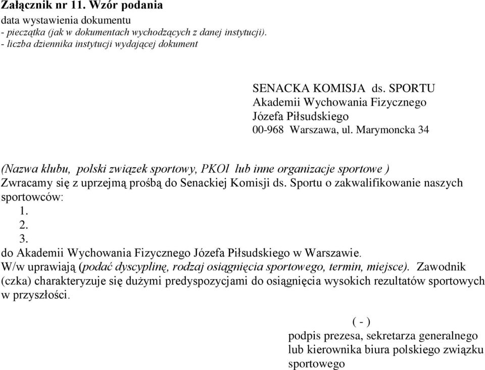 Marymoncka 34 (Nazwa klubu, polski związek sportowy, PKOl lub inne organizacje sportowe ) Zwracamy się z uprzejmą prośbą do Senackiej Komisji ds. Sportu o zakwalifikowanie naszych sportowców: 1. 2. 3. do Akademii Wychowania Fizycznego Józefa Piłsudskiego w Warszawie.