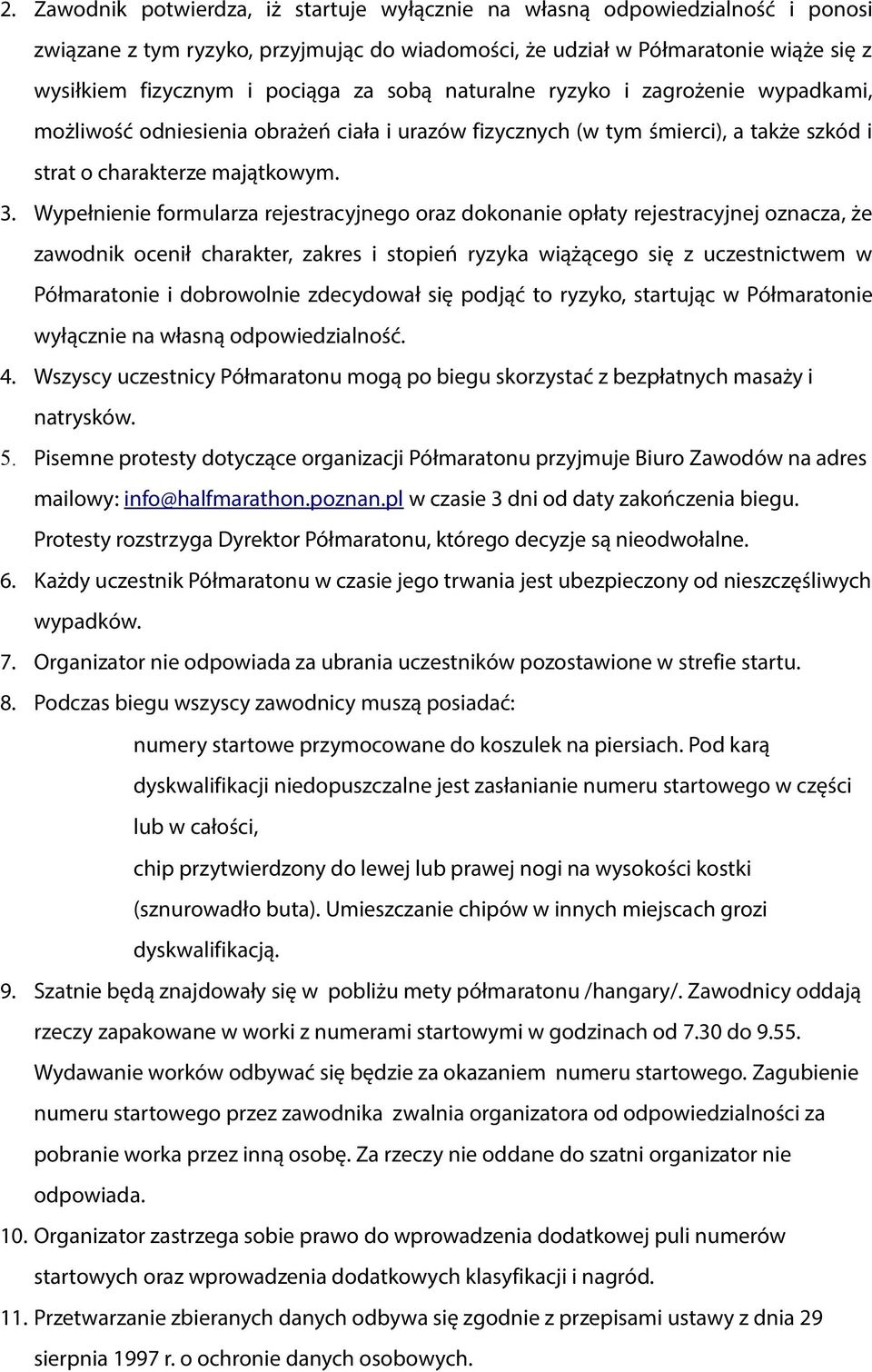 Wypełnienie formularza rejestracyjnego oraz dokonanie opłaty rejestracyjnej oznacza, że zawodnik ocenił charakter, zakres i stopień ryzyka wiążącego się z uczestnictwem w Półmaratonie i dobrowolnie