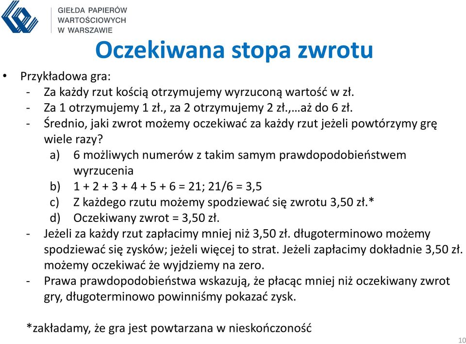 a) 6 możliwych numerów z takim samym prawdopodobieństwem wyrzucenia b) 1 + 2 + 3 + 4 + 5 + 6 = 21; 21/6 = 3,5 c) Z każdego rzutu możemy spodziewać się zwrotu 3,50 zł.* d) Oczekiwany zwrot = 3,50 zł.